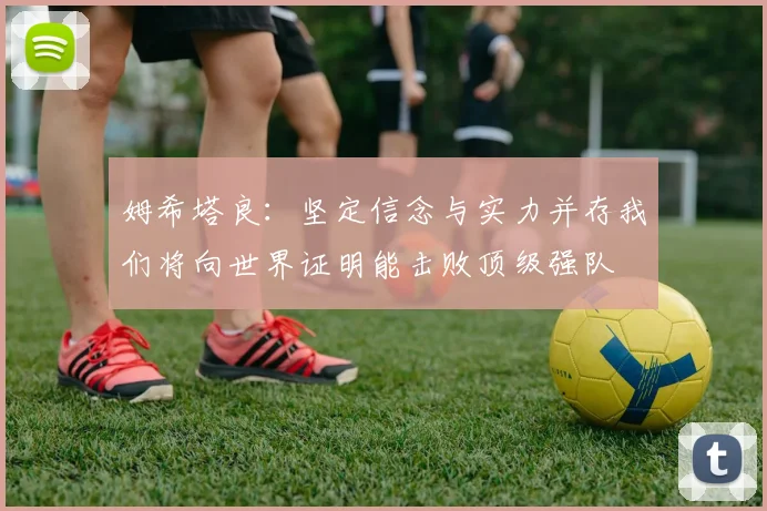 姆希塔良：坚定信念与实力并存我们将向世界证明能击败顶级强队