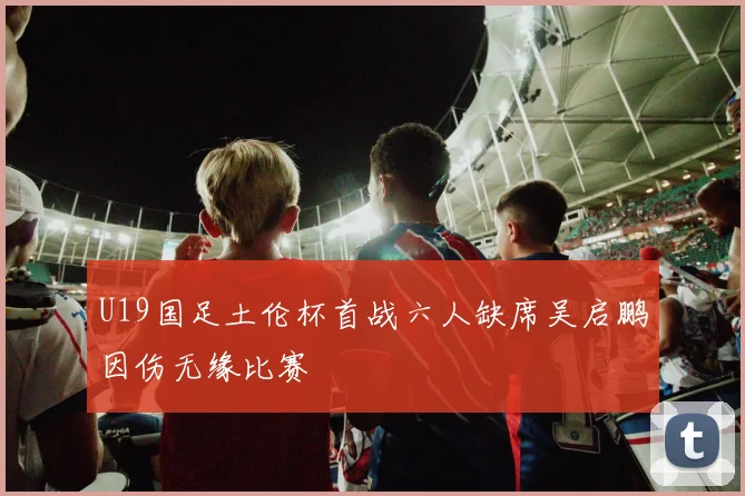 U19国足土伦杯首战六人缺席吴启鹏因伤无缘比赛