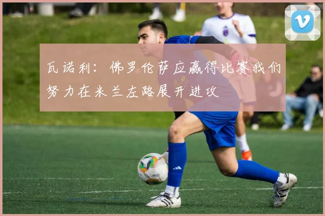 瓦诺利：佛罗伦萨应赢得比赛我们努力在米兰左路展开进攻