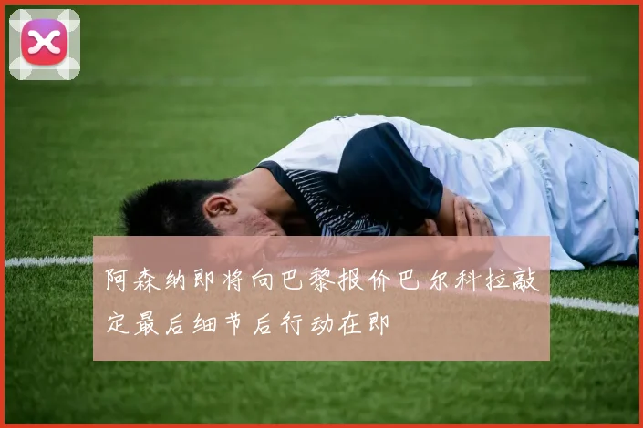 阿森纳即将向巴黎报价巴尔科拉敲定最后细节后行动在即
