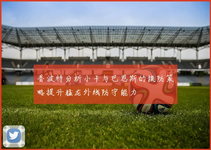 香波特分析小卡与巴恩斯的换防策略提升猛龙外线防守能力