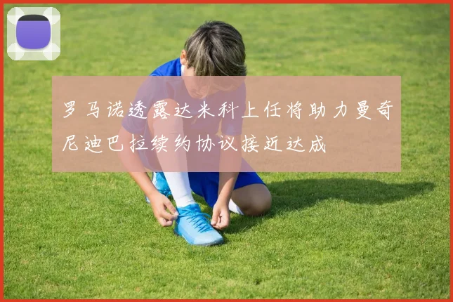 罗马诺透露达米科上任将助力曼奇尼迪巴拉续约协议接近达成