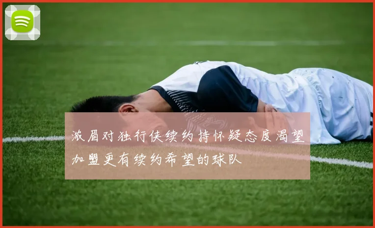浓眉对独行侠续约持怀疑态度渴望加盟更有续约希望的球队