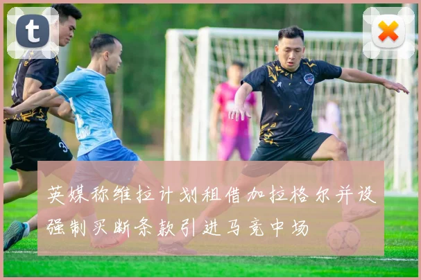 英媒称维拉计划租借加拉格尔并设强制买断条款引进马竞中场