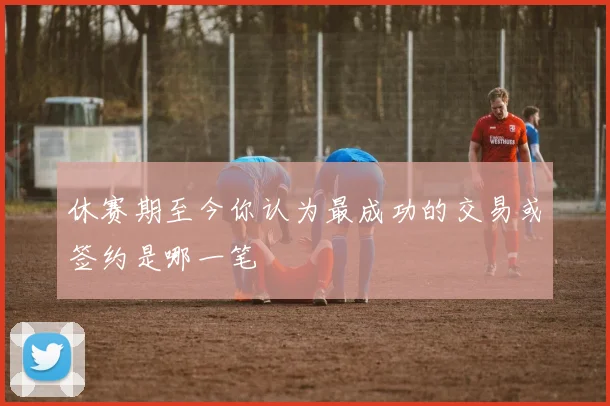 休赛期至今你认为最成功的交易或签约是哪一笔