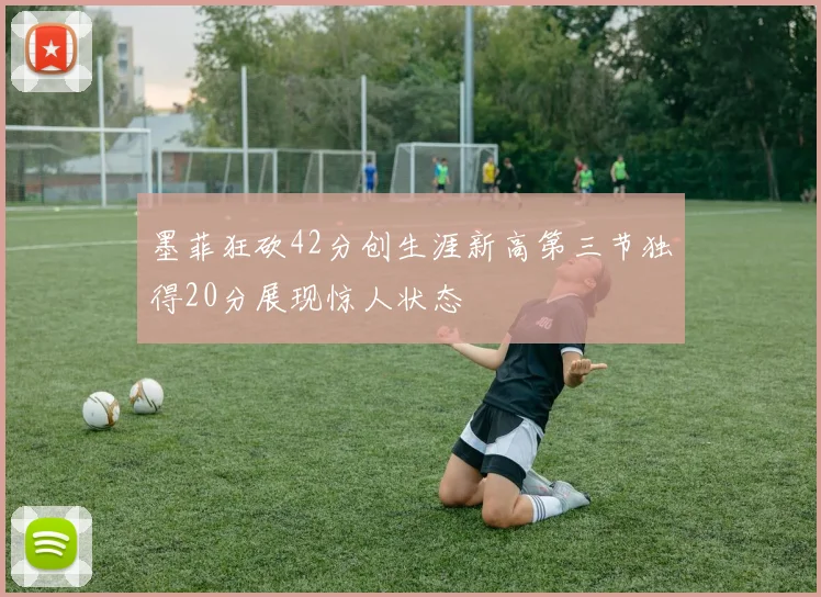 墨菲狂砍42分创生涯新高第三节独得20分展现惊人状态