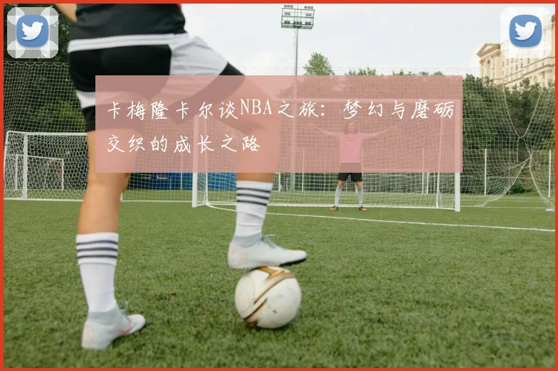 卡梅隆卡尔谈NBA之旅：梦幻与磨砺交织的成长之路