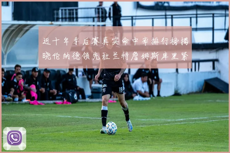 近十年季后赛真实命中率排行榜揭晓伦纳德领先杜兰特詹姆斯库里紧随其后