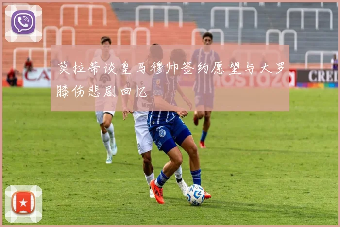 莫拉蒂谈皇马穆帅签约愿望与大罗膝伤悲剧回忆