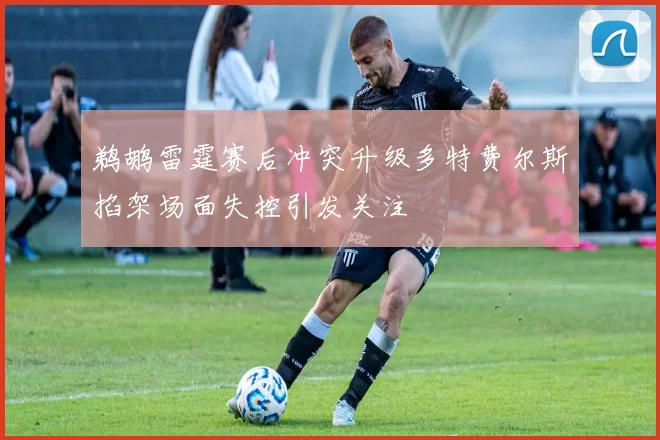 鹈鹕雷霆赛后冲突升级多特费尔斯掐架场面失控引发关注