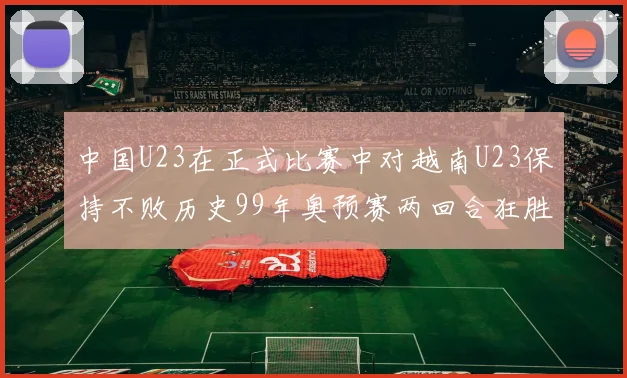 中国U23在正式比赛中对越南U23保持不败历史99年奥预赛两回合狂胜7-0