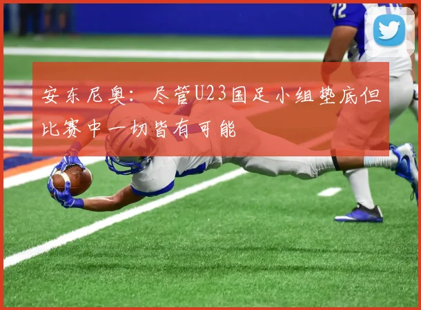 安东尼奥：尽管U23国足小组垫底但比赛中一切皆有可能