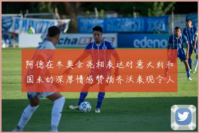 阿德在冬奥会亮相表达对意大利和国米的深厚情感赞扬齐沃表现令人惊喜