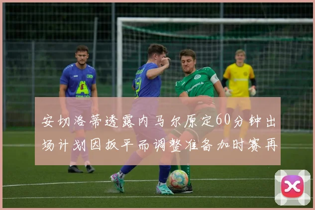 安切洛蒂透露内马尔原定60分钟出场计划因扳平而调整准备加时赛再换上他