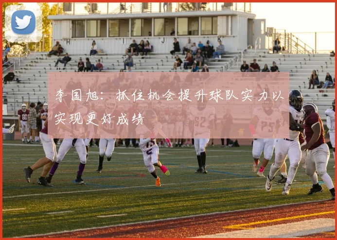 李国旭：抓住机会提升球队实力以实现更好成绩