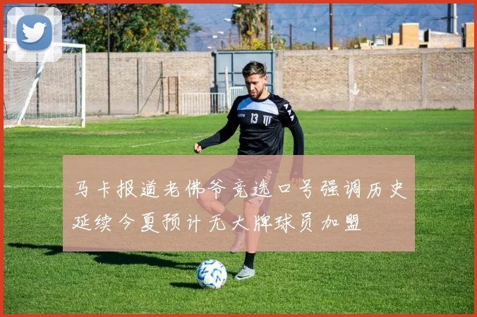 马卡报道老佛爷竞选口号强调历史延续今夏预计无大牌球员加盟