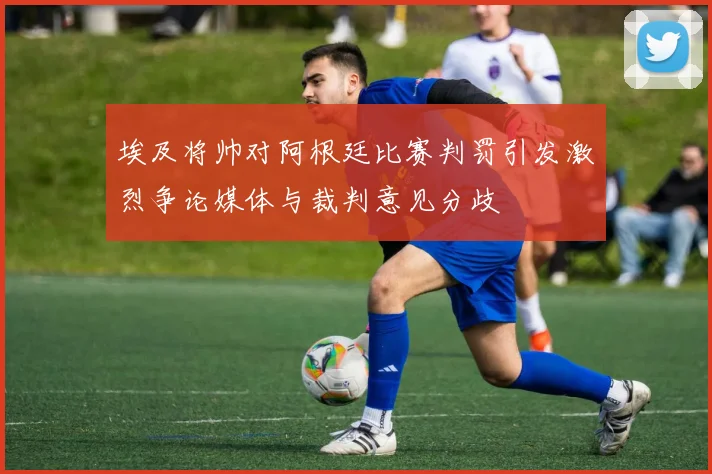 埃及将帅对阿根廷比赛判罚引发激烈争论媒体与裁判意见分歧