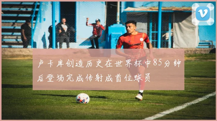 卢卡库创造历史在世界杯中85分钟后登场完成传射成首位球员