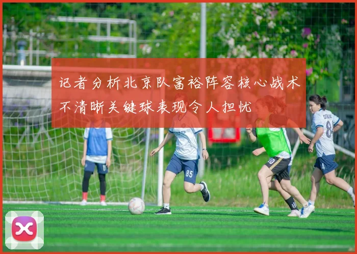 记者分析北京队富裕阵容核心战术不清晰关键球表现令人担忧