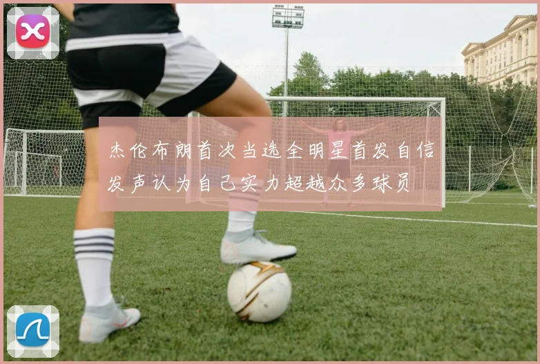 杰伦布朗首次当选全明星首发自信发声认为自己实力超越众多球员
