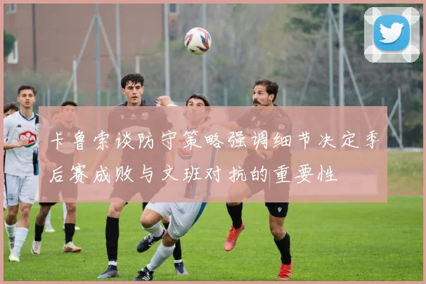 卡鲁索谈防守策略强调细节决定季后赛成败与文班对抗的重要性