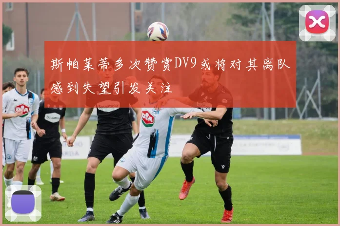 斯帕莱蒂多次赞赏DV9或将对其离队感到失望引发关注