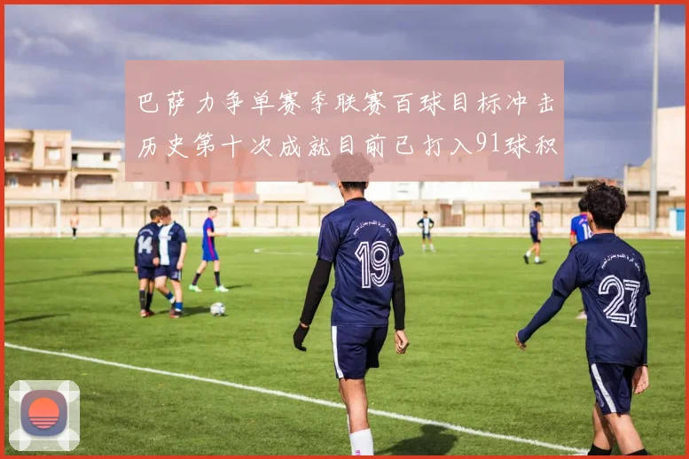 巴萨力争单赛季联赛百球目标冲击历史第十次成就目前已打入91球积91分