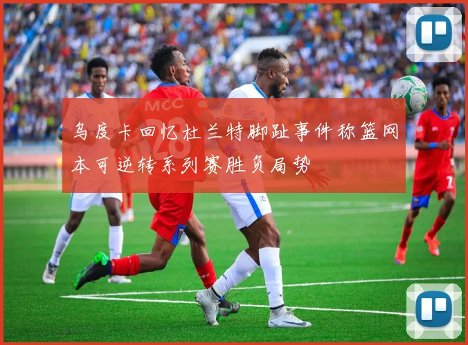 乌度卡回忆杜兰特脚趾事件称篮网本可逆转系列赛胜负局势