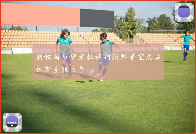 利物浦与伊劳拉谈判新帅事宜总监休斯全程主导