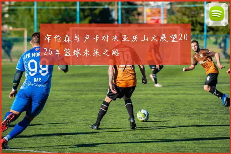 布伦森与卢卡对决亚历山大展望2026年篮球未来之路