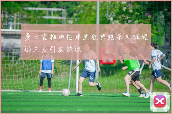勇士官推回忆库里经典绝杀文班超远三分引发热议